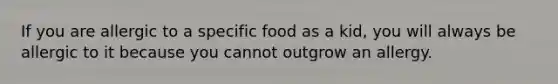 If you are allergic to a specific food as a kid, you will always be allergic to it because you cannot outgrow an allergy.