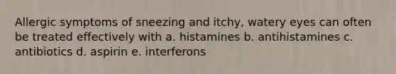 Allergic symptoms of sneezing and itchy, watery eyes can often be treated effectively with a. histamines b. antihistamines c. antibiotics d. aspirin e. interferons