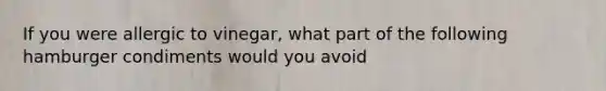 If you were allergic to vinegar, what part of the following hamburger condiments would you avoid