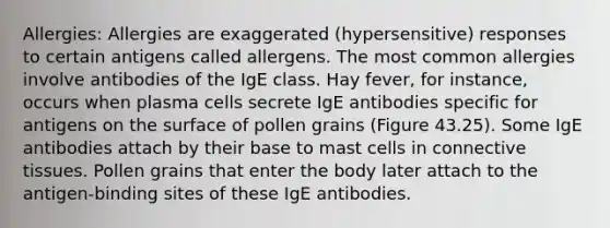 Allergies: Allergies are exaggerated (hypersensitive) responses to certain antigens called allergens. The most common allergies involve antibodies of the IgE class. Hay fever, for instance, occurs when plasma cells secrete IgE antibodies specific for antigens on the surface of pollen grains (Figure 43.25). Some IgE antibodies attach by their base to mast cells in connective tissues. Pollen grains that enter the body later attach to the antigen-binding sites of these IgE antibodies.