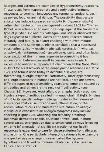 Allergies and asthma are examples of hypersensitivity reactions. These result from inappropriate and overly active immune responses to common innocuous environmental antigens, such as pollen, food, or animal dander. The possibility that certain substances induce increased sensitivity 94 (hypersensitivity) rather than protection was recognized in about 1902 by Charles Richet, who attempted to immunize dogs against the toxins of a type of jellyfish. He and his colleague Paul Portier observed that dogs exposed to sublethal doses of the toxin reacted almost instantly, and fatally, to a later challenge with even minute amounts of the same toxin. Richet concluded that a successful vaccination typically results in phylaxis (protection), whereas anaphylaxis (antiprotection)—an extreme, rapid, and often lethal overreaction of the immune response to something it has encountered before—can result in certain cases in which exposure to antigen is repeated. Richet received the Nobel Prize in 1913 for his discovery of the anaphylactic response (see Table 1-2). The term is used today to describe a severe, life-threatening, allergic response. Fortunately, most hypersensitivity or allergic reactions in humans are not fatal. There are several different types of hypersensitivity reactions; some are caused by antibodies and others are the result of T-cell activity (see Chapter 15). However, most allergic or anaphylactic responses involve a type of antibody called immunoglobulin E (IgE). Binding of IgE to its specific antigen (allergen) induces the release of substances that cause irritation and inflammation, or the accumulation of cells and fluid at the site. When an allergic individual is exposed to an allergen symptoms may include sneezing (Figure 1-9), wheezing and difficulty breathing (asthma); dermatitis or skin eruptions (hives); and, in more severe cases, strangulation due to constricted airways following extreme inflammation. A significant fraction of our health resources is expended to care for those suffering from allergies and asthma. One particularly interesting rationale to explain the unexpected rise in allergic disease, called the hygiene hypothesis and linked to immune imbalance, is discussed in Clinical Focus Box 1-3.