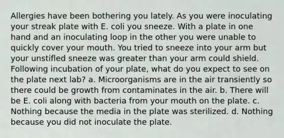 Allergies have been bothering you lately. As you were inoculating your streak plate with E. coli you sneeze. With a plate in one hand and an inoculating loop in the other you were unable to quickly cover your mouth. You tried to sneeze into your arm but your unstifled sneeze was <a href='https://www.questionai.com/knowledge/ktgHnBD4o3-greater-than' class='anchor-knowledge'>greater than</a> your arm could shield. Following incubation of your plate, what do you expect to see on the plate next lab? a. Microorganisms are in the air transiently so there could be growth from contaminates in the air. b. There will be E. coli along with bacteria from your mouth on the plate. c. Nothing because the media in the plate was sterilized. d. Nothing because you did not inoculate the plate.