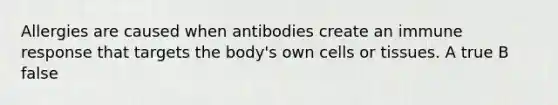 Allergies are caused when antibodies create an immune response that targets the body's own cells or tissues. A true B false