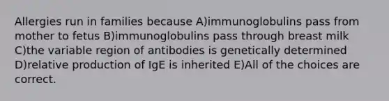 Allergies run in families because A)immunoglobulins pass from mother to fetus B)immunoglobulins pass through breast milk C)the variable region of antibodies is genetically determined D)relative production of IgE is inherited E)All of the choices are correct.