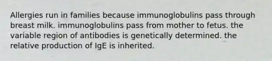 Allergies run in families because immunoglobulins pass through breast milk. immunoglobulins pass from mother to fetus. the variable region of antibodies is genetically determined. the relative production of IgE is inherited.