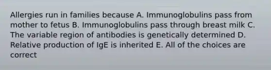 Allergies run in families because A. Immunoglobulins pass from mother to fetus B. Immunoglobulins pass through breast milk C. The variable region of antibodies is genetically determined D. Relative production of IgE is inherited E. All of the choices are correct