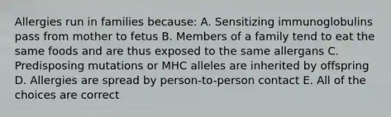 Allergies run in families because: A. Sensitizing immunoglobulins pass from mother to fetus B. Members of a family tend to eat the same foods and are thus exposed to the same allergans C. Predisposing mutations or MHC alleles are inherited by offspring D. Allergies are spread by person-to-person contact E. All of the choices are correct