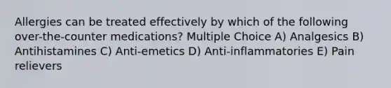 Allergies can be treated effectively by which of the following over-the-counter medications? Multiple Choice A) Analgesics B) Antihistamines C) Anti-emetics D) Anti-inflammatories E) Pain relievers