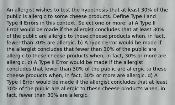 An allergist wishes to test the hypothesis that at least 30% of the public is allergic to some cheese products. Define Type I and Type II Errors in this context. Select one or more: a) A Type II Error would be made if the allergist concludes that at least 30% of the public are allergic to these cheese products when, in fact, fewer than 30% are allergic. b) A Type I Error would be made if the allergist concludes that fewer than 30% of the public are allergic to these cheese products when, in fact, 30% or more are allergic. c) A Type II Error would be made if the allergist concludes that fewer than 30% of the public are allergic to these cheese products when, in fact, 30% or more are allergic. d) A Type I Error would be made if the allergist concludes that at least 30% of the public are allergic to these cheese products when, in fact, fewer than 30% are allergic.