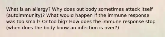 What is an allergy? Why does out body sometimes attack itself (autoimmunity)? What would happen if the immune response was too small? Or too big? How does the immune response stop (when does the body know an infection is over?)