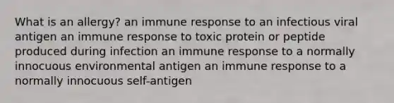 What is an allergy? an immune response to an infectious viral antigen an immune response to toxic protein or peptide produced during infection an immune response to a normally innocuous environmental antigen an immune response to a normally innocuous self-antigen