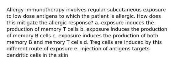 Allergy immunotherapy involves regular subcutaneous exposure to low dose antigens to which the patient is allergic. How does this mitigate the allergic response? a. exposure induces the production of memory T cells b. exposure induces the production of memory B cells c. exposure induces the production of both memory B and memory T cells d. Treg cells are induced by this different route of exposure e. injection of antigens targets dendritic cells in the skin