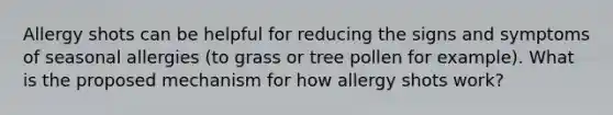 Allergy shots can be helpful for reducing the signs and symptoms of seasonal allergies (to grass or tree pollen for example). What is the proposed mechanism for how allergy shots work?