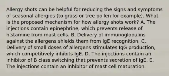 Allergy shots can be helpful for reducing the signs and symptoms of seasonal allergies (to grass or tree pollen for example). What is the proposed mechanism for how allergy shots work? A. The injections contain epinephrine, which prevents release of histamine from mast cells. B. Delivery of immunoglobulins against the allergens shields them from IgE recognition. C. Delivery of small doses of allergens stimulates IgG production, which competitively inhibits IgE. D. The injections contain an inhibitor of B class switching that prevents secretion of IgE. E. The injections contain an inhibitor of mast cell maturation.