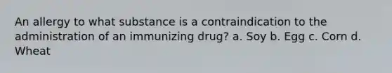 An allergy to what substance is a contraindication to the administration of an immunizing drug? a. Soy b. Egg c. Corn d. Wheat