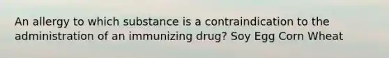 An allergy to which substance is a contraindication to the administration of an immunizing drug? Soy Egg Corn Wheat