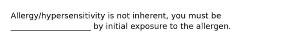 Allergy/hypersensitivity is not inherent, you must be ____________________ by initial exposure to the allergen.