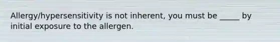 Allergy/hypersensitivity is not inherent, you must be _____ by initial exposure to the allergen.