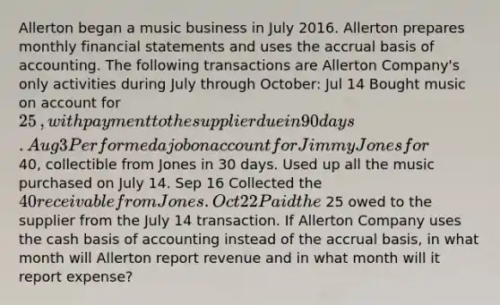 Allerton began a music business in July 2016. Allerton prepares monthly financial statements and uses the accrual basis of accounting. The following transactions are Allerton ​Company's only activities during July through​ October: Jul 14 Bought music on account for 25​, with payment to the supplier due in 90 days. Aug 3 Performed a job on account for Jimmy Jones for 40​, collectible from Jones in 30 days. Used up all the music purchased on July 14. Sep 16 Collected the 40 receivable from Jones. Oct 22 Paid the 25 owed to the supplier from the July 14 transaction. If Allerton Company uses the cash basis of accounting instead of the accrual​ basis, in what month will Allerton report revenue and in what month will it report​ expense?