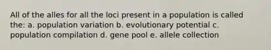 All of the alles for all the loci present in a population is called the: a. population variation b. evolutionary potential c. population compilation d. gene pool e. allele collection