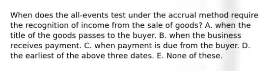 When does the all-events test under the accrual method require the recognition of income from the sale of goods? A. when the title of the goods passes to the buyer. B. when the business receives payment. C. when payment is due from the buyer. D. the earliest of the above three dates. E. None of these.