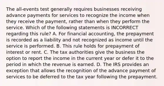 The all-events test generally requires businesses receiving advance payments for services to recognize the income when they receive the payment, rather than when they perform the service. Which of the following statements is INCORRECT regarding this rule? A. For financial accounting, the prepayment is recorded as a liability and not recognized as income until the service is performed. B. This rule holds for prepayment of interest or rent. C. The tax authorities give the business the option to report the income in the current year or defer it to the period in which the revenue is earned. D. The IRS provides an exception that allows the recognition of the advance payment of services to be deferred to the tax year following the prepayment.