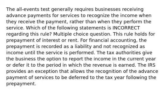 The all-events test generally requires businesses receiving advance payments for services to recognize the income when they receive the payment, rather than when they perform the service. Which of the following statements is INCORRECT regarding this rule? Multiple choice question. This rule holds for prepayment of interest or rent. For financial accounting, the prepayment is recorded as a liability and not recognized as income until the service is performed. The tax authorities give the business the option to report the income in the current year or defer it to the period in which the revenue is earned. The IRS provides an exception that allows the recognition of the advance payment of services to be deferred to the tax year following the prepayment.