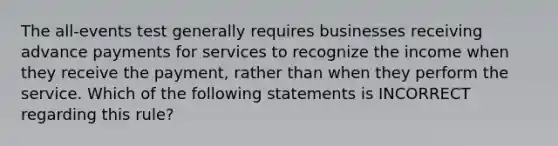 The all-events test generally requires businesses receiving advance payments for services to recognize the income when they receive the payment, rather than when they perform the service. Which of the following statements is INCORRECT regarding this rule?