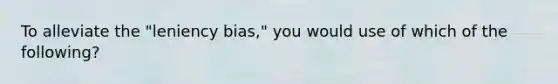 To alleviate the "leniency bias," you would use of which of the following?