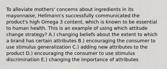 To alleviate mothers' concerns about ingredients in its mayonnaise, Hellmann's successfully communicated the product's high Omega 3 content, which is known to be essential to human health. This is an example of using which attitude change strategy? A.) changing beliefs about the extent to which a brand has certain attributes B.) encouraging the consumer to use stimulus generalization C.) adding new attributes to the product D.) encouraging the consumer to use stimulus discrimination E.) changing the importance of attributes