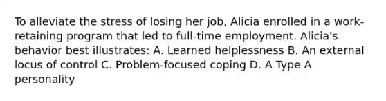 To alleviate the stress of losing her job, Alicia enrolled in a work-retaining program that led to full-time employment. Alicia's behavior best illustrates: A. Learned helplessness B. An external locus of control C. Problem-focused coping D. A Type A personality