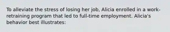 To alleviate the stress of losing her job, Alicia enrolled in a work-retraining program that led to full-time employment. Alicia's behavior best illustrates: