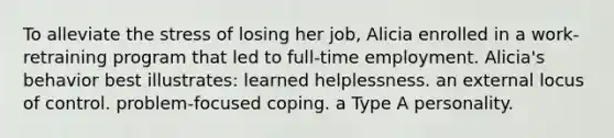 To alleviate the stress of losing her job, Alicia enrolled in a work-retraining program that led to full-time employment. Alicia's behavior best illustrates: learned helplessness. an external locus of control. problem-focused coping. a Type A personality.