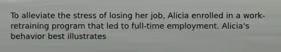 To alleviate the stress of losing her job, Alicia enrolled in a work-retraining program that led to full-time employment. Alicia's behavior best illustrates