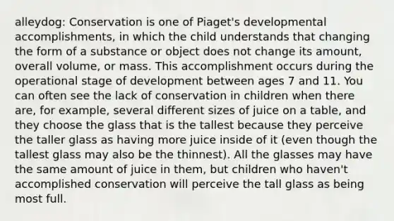 alleydog: Conservation is one of Piaget's developmental accomplishments, in which the child understands that changing the form of a substance or object does not change its amount, overall volume, or mass. This accomplishment occurs during the operational stage of development between ages 7 and 11. You can often see the lack of conservation in children when there are, for example, several different sizes of juice on a table, and they choose the glass that is the tallest because they perceive the taller glass as having more juice inside of it (even though the tallest glass may also be the thinnest). All the glasses may have the same amount of juice in them, but children who haven't accomplished conservation will perceive the tall glass as being most full.