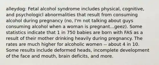 alleydog: Fetal alcohol syndrome includes physical, cognitive, and psychologicl abnormalities that result from consuming alcohol during pregnancy (no, I'm not talking about guys consuming alcohol when a woman is pregnant...geez). Some statistics indicate that 1 in 750 babies are born with FAS as a result of their mother drinking heavily during pregnancy. The rates are much higher for alcoholic women -- about 4 in 10. Some results include deformed heads, incomplete development of the face and mouth, brain deficits, and more.