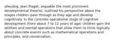 alleydog: Jean Piaget, arguable the most prominent developmental theorist, outlined his perspective about the stages children pass through as they age and develop cognitively. In the concrete operational stage of cognitive development (from about 7 to 12 years of age) children gain the abilities and mental operations that allow them to think logically about concrete events such as mathematical operations and principles, and conservation.