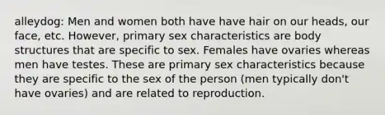 alleydog: Men and women both have have hair on our heads, our face, etc. However, primary sex characteristics are body structures that are specific to sex. Females have ovaries whereas men have testes. These are primary sex characteristics because they are specific to the sex of the person (men typically don't have ovaries) and are related to reproduction.