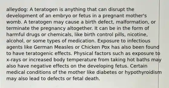 alleydog: A teratogen is anything that can disrupt the development of an embryo or fetus in a pregnant mother's womb. A teratogen may cause a birth defect, malformation, or terminate the pregnancy altogether. It can be in the form of harmful drugs or chemicals, like birth control pills, nicotine, alcohol, or some types of medication. Exposure to infectious agents like German Measles or Chicken Pox has also been found to have teratogenic effects. Physical factors such as exposure to x-rays or increased body temperature from taking hot baths may also have negative effects on the developing fetus. Certain medical conditions of the mother like diabetes or hypothyroidism may also lead to defects or fetal death.