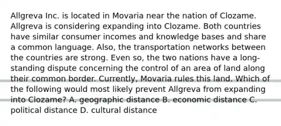 Allgreva Inc. is located in Movaria near the nation of Clozame. Allgreva is considering expanding into Clozame. Both countries have similar consumer incomes and knowledge bases and share a common language. Also, the transportation networks between the countries are strong. Even so, the two nations have a long-standing dispute concerning the control of an area of land along their common border. Currently, Movaria rules this land. Which of the following would most likely prevent Allgreva from expanding into Clozame? A. geographic distance B. economic distance C. political distance D. cultural distance