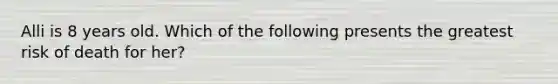 Alli is 8 years old. Which of the following presents the greatest risk of death for her?