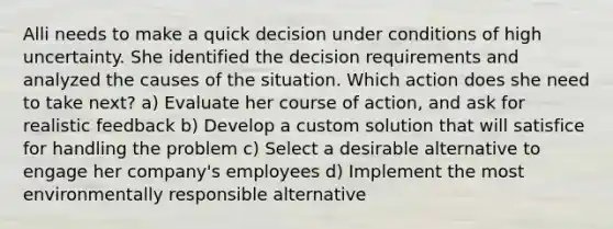 Alli needs to make a quick decision under conditions of high uncertainty. She identified the decision requirements and analyzed the causes of the situation. Which action does she need to take next? a) Evaluate her course of action, and ask for realistic feedback b) Develop a custom solution that will satisfice for handling the problem c) Select a desirable alternative to engage her company's employees d) Implement the most environmentally responsible alternative