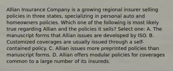 Allian Insurance Company is a growing regional insurer selling policies in three states, specializing in personal auto and homeowners policies. Which one of the following is most likely true regarding Allian and the policies it sells? Select one: A. The manuscript forms that Allian issues are developed by ISO. B. Customized coverages are usually issued through a self-contained policy. C. Allian issues more preprinted policies than manuscript forms. D. Allian offers modular policies for coverages common to a large number of its insureds.