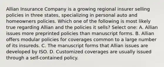 Allian Insurance Company is a growing regional insurer selling policies in three states, specializing in personal auto and homeowners policies. Which one of the following is most likely true regarding Allian and the policies it sells? Select one: A. Allian issues more preprinted policies than manuscript forms. B. Allian offers modular policies for coverages common to a large number of its insureds. C. The manuscript forms that Allian issues are developed by ISO. D. Customized coverages are usually issued through a self-contained policy.