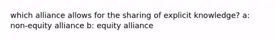 which alliance allows for the sharing of explicit knowledge? a: non-equity alliance b: equity alliance