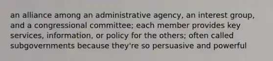 an alliance among an administrative agency, an interest group, and a congressional committee; each member provides key services, information, or policy for the others; often called subgovernments because they're so persuasive and powerful