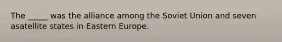 The _____ was the alliance among the Soviet Union and seven asatellite states in Eastern Europe.