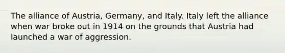 The alliance of Austria, Germany, and Italy. Italy left the alliance when war broke out in 1914 on the grounds that Austria had launched a war of aggression.