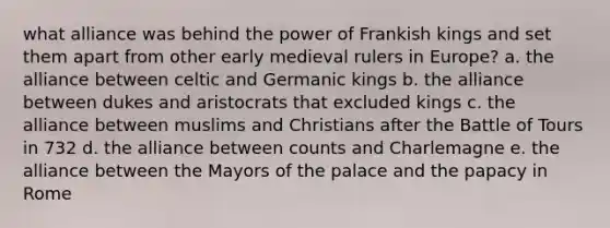 what alliance was behind the power of Frankish kings and set them apart from other early medieval rulers in Europe? a. the alliance between celtic and Germanic kings b. the alliance between dukes and aristocrats that excluded kings c. the alliance between muslims and Christians after the Battle of Tours in 732 d. the alliance between counts and Charlemagne e. the alliance between the Mayors of the palace and the papacy in Rome