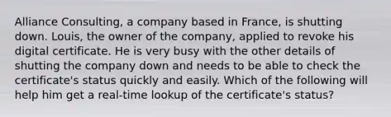 Alliance Consulting, a company based in France, is shutting down. Louis, the owner of the company, applied to revoke his digital certificate. He is very busy with the other details of shutting the company down and needs to be able to check the certificate's status quickly and easily. Which of the following will help him get a real-time lookup of the certificate's status?